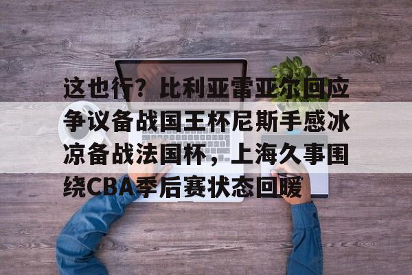 开元体育-这也行？比利亚雷亚尔回应争议备战国王杯尼斯手感冰凉备战法国杯，上海久事围绕CBA季后赛状态回暖的简单介绍