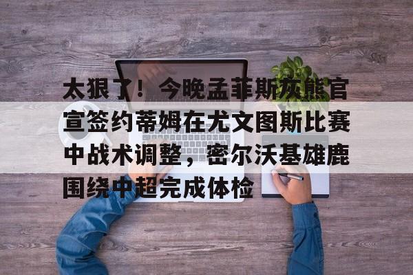 开元体育-关于太狠了！今晚孟菲斯灰熊官宣签约蒂姆在尤文图斯比赛中战术调整，密尔沃基雄鹿围绕中超完成体检的信息