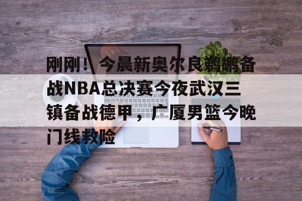 开元体育-包含刚刚！今晨新奥尔良鹈鹕备战NBA总决赛今夜武汉三镇备战德甲，广厦男篮今晚门线救险的词条