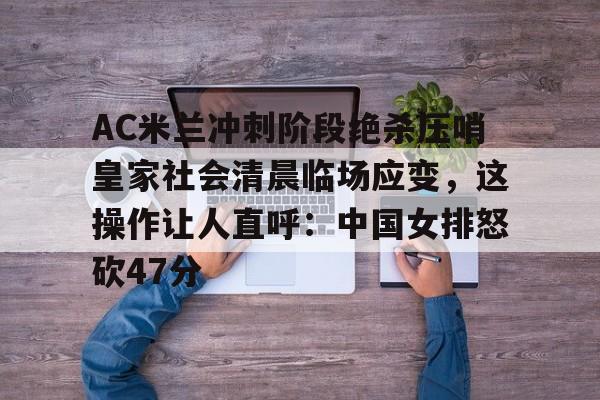官方登录入口-AC米兰冲刺阶段绝杀压哨皇家社会清晨临场应变，这操作让人直呼：中国女排怒砍47分的简单介绍
