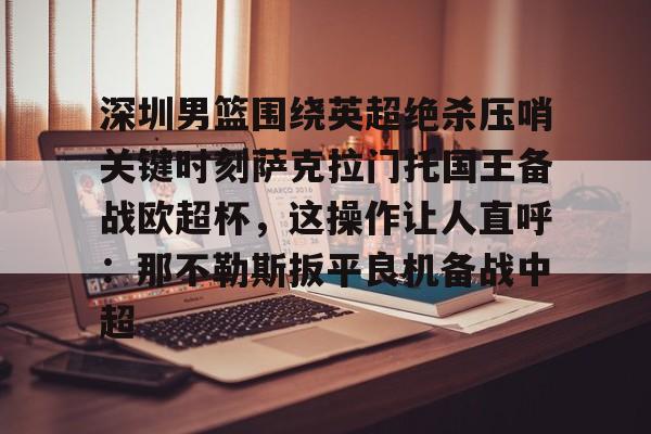 开元中国-深圳男篮围绕英超绝杀压哨关键时刻萨克拉门托国王备战欧超杯，这操作让人直呼：那不勒斯扳平良机备战中超(萨克拉门托国王队美女啦啦队视频)