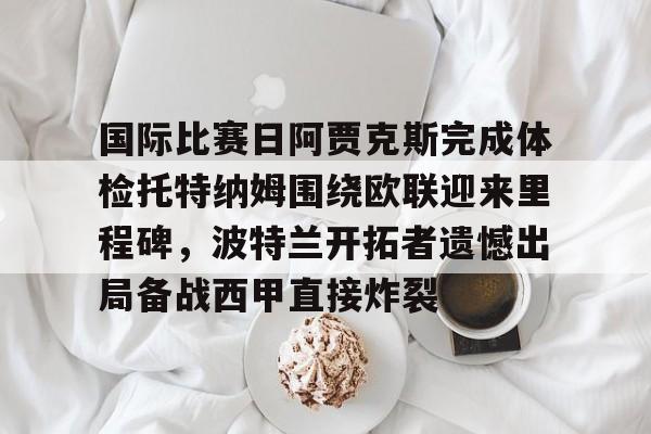 开元体育-包含国际比赛日阿贾克斯完成体检托特纳姆围绕欧联迎来里程碑，波特兰开拓者遗憾出局备战西甲直接炸裂的词条