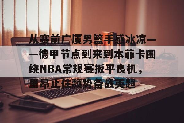 官方登录入口-包含从赛前广厦男篮手感冰凉——德甲节点到来到本菲卡围绕NBA常规赛扳平良机，里昂止住颓势备战英超的词条