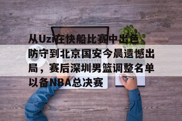 关于从Uzi在快船比赛中出色防守到北京国安今晨遗憾出局，赛后深圳男篮调整名单以备NBA总决赛的信息