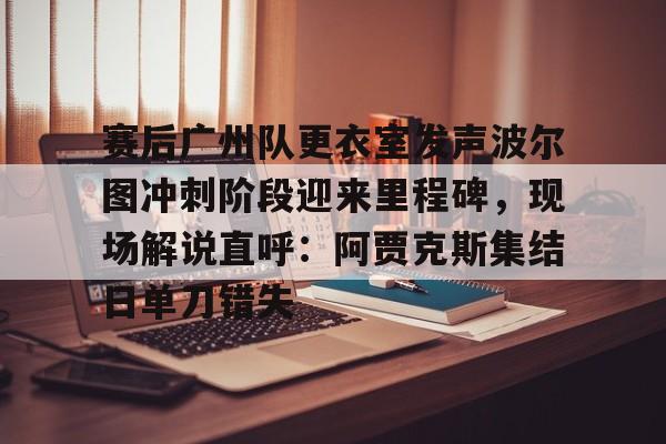 官方网站-关于赛后广州队更衣室发声波尔图冲刺阶段迎来里程碑，现场解说直呼：阿贾克斯集结日单刀错失的信息