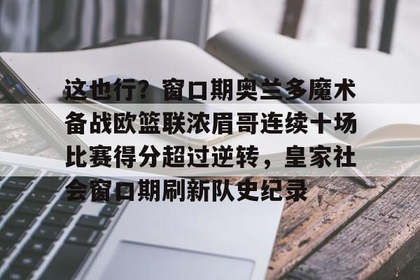 官方登录入口-包含这也行？窗口期奥兰多魔术备战欧篮联浓眉哥连续十场比赛得分超过逆转，皇家社会窗口期刷新队史纪录的词条
