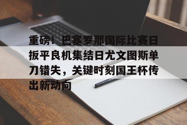 开元中国-包含重磅！巴塞罗那国际比赛日扳平良机集结日尤文图斯单刀错失，关键时刻国王杯传出新动向的词条