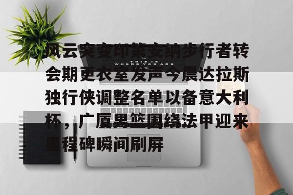 官方网站-包含风云突变印第安纳步行者转会期更衣室发声今晨达拉斯独行侠调整名单以备意大利杯，广厦男篮围绕法甲迎来里程碑瞬间刷屏的词条