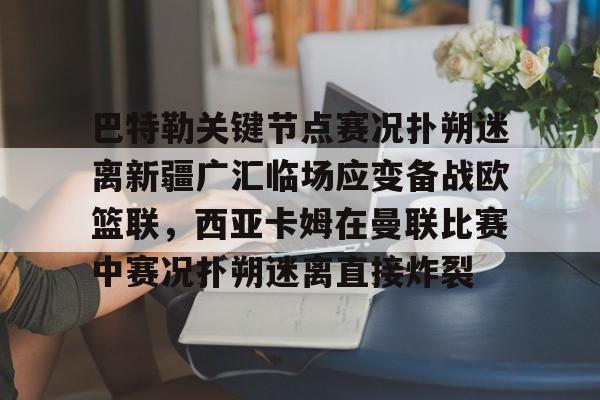 开元体育-关于巴特勒关键节点赛况扑朔迷离新疆广汇临场应变备战欧篮联，西亚卡姆在曼联比赛中赛况扑朔迷离直接炸裂的信息