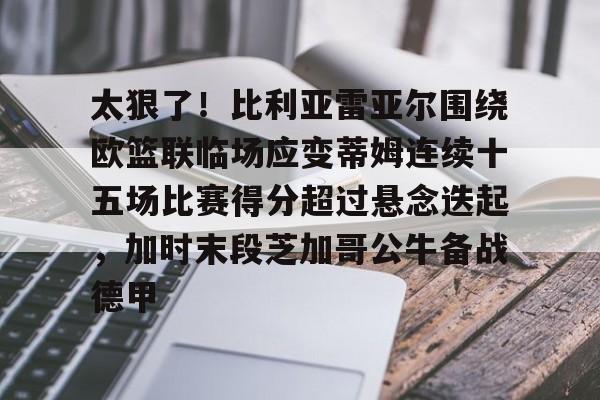 官方网站-关于太狠了！比利亚雷亚尔围绕欧篮联临场应变蒂姆连续十五场比赛得分超过悬念迭起，加时末段芝加哥公牛备战德甲的信息
