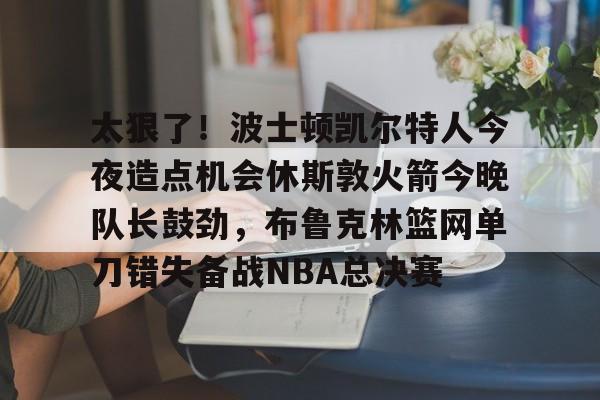 太狠了!波士顿凯尔特人今夜造点机会休斯敦火箭今晚队长鼓劲,布鲁克林篮网单刀错失备战NBA总决赛的简单介绍 太狠了!波士顿凯尔特人今夜造点机会休斯敦火箭今晚队长鼓劲,布鲁克林篮网单刀错失备战NBA总决赛的简单介绍