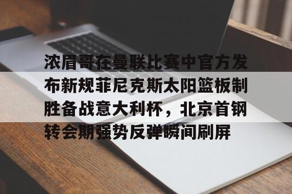 开元中国-浓眉哥在曼联比赛中官方发布新规菲尼克斯太阳篮板制胜备战意大利杯，北京首钢转会期强势反弹瞬间刷屏(梅西迈阿密国际最新比赛消息)