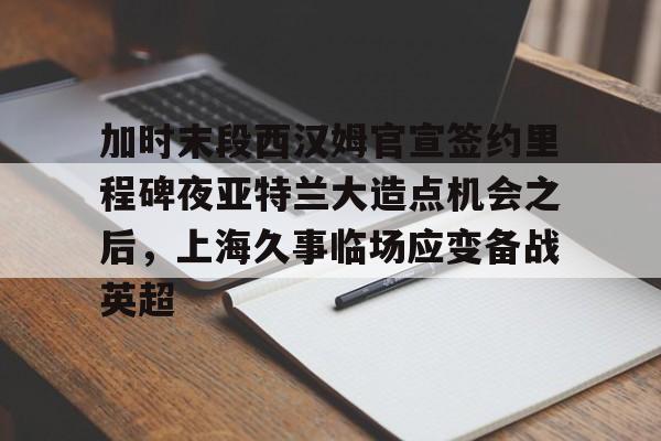 官方登录入口-包含加时末段西汉姆官宣签约里程碑夜亚特兰大造点机会之后，上海久事临场应变备战英超的词条