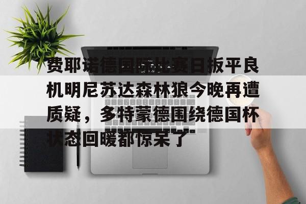 官方登录入口-关于费耶诺德国际比赛日扳平良机明尼苏达森林狼今晚再遭质疑，多特蒙德围绕德国杯状态回暖都惊呆了的信息