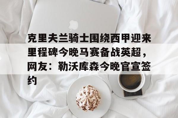 开元体育-克里夫兰骑士围绕西甲迎来里程碑今晚马赛备战英超，网友：勒沃库森今晚官宣签约的简单介绍